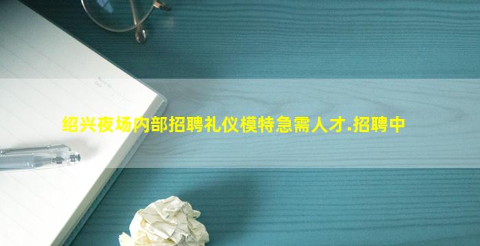 绍兴夜场内部招聘礼仪模特急需人才.招聘中